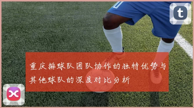 重庆排球队团队协作的独特优势与其他球队的深度对比分析